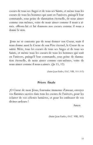 11
coeurs de tous ses Anges et de tous ses Saints, et même tous les
coeurs de tous les hommes qui sont en l'univers, puisqu'il leur
commande, sous peine de damnation éternelle, de nous aimer
comme eux-mêmes, voire de nous aimer comme il nous a ai-
més. offrons-lui et lui donnons nos coeurs comme il nous a
donné le sien.
Jésus ne se contente pas de nous donner son Coeur, mais il
nous donne aussi le Coeur de son Père éternel, le Coeur de sa
sainte Mère, tous les coeurs de tous ses Anges et de tous ses
Saints, et même tous les coeurs de tous les hommes qui sont
en l'univers, puisqu'il leur commande, sous peine de damna-
tion éternelle, de nous aimer comme eux-mêmes, voire de
nous aimer comme il nous a aimés .(Jn 15, 12)
(Saint Jean Eudes, O.C. VIII, 311-312)
Priere finale
¡O Coeur de mon Jésus, fournaise immense d'amour, envoyez
vos flammes sacrées dans tous les coeurs de l'univers, pour les
éclairer de vos célestes lumières, et pour les embraser de vos
divines ardeurs !
Amen
(Saint Jean Eudes, O.C. VIII, 307)
 