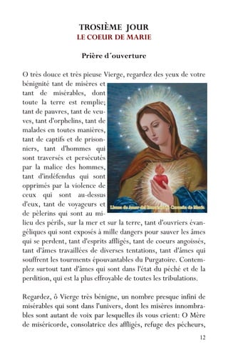 12
TROSIÈME JOUR
LE COEUR DE MARIE
Prière d´ouverture
O très douce et très pieuse Vierge, regardez des yeux de votre
bénignité tant de misères et
tant de misérables, dont
toute la terre est remplie;
tant de pauvres, tant de veu-
ves, tant d'orphelins, tant de
malades en toutes manières,
tant de captifs et de prison-
niers, tant d'hommes qui
sont traversés et persécutés
par la malice des hommes,
tant d'indéfendus qui sont
opprimés par la violence de
ceux qui sont au-dessus
d'eux, tant de voyageurs et
de pèlerins qui sont au mi-
lieu des périls, sur la mer et sur la terre, tant d'ouvriers évan-
géliques qui sont exposés à mille dangers pour sauver les âmes
qui se perdent, tant d'esprits affligés, tant de coeurs angoissés,
tant d'âmes travaillées de diverses tentations, tant d'âmes qui
souffrent les tourments épouvantables du Purgatoire. Contem-
plez surtout tant d'âmes qui sont dans l'état du péché et de la
perdition, qui est la plus effroyable de toutes les tribulations.
Regardez, ô Vierge très bénigne, un nombre presque infini de
misérables qui sont dans l'univers, dont les misères innombra-
bles sont autant de voix par lesquelles ils vous crient: O Mère
de miséricorde, consolatrice des affligés, refuge des pécheurs,
 