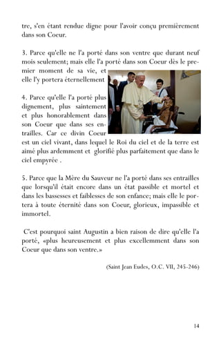 14
tre, s'en étant rendue digne pour l'avoir conçu premièrement
dans son Coeur.
3. Parce qu'elle ne l'a porté dans son ventre que durant neuf
mois seulement; mais elle l'a porté dans son Coeur dès le pre-
mier moment de sa vie, et
elle l'y portera éternellement
4. Parce qu'elle l'a porté plus
dignement, plus saintement
et plus honorablement dans
son Coeur que dans ses en-
trailles. Car ce divin Coeur
est un ciel vivant, dans lequel le Roi du ciel et de la terre est
aimé plus ardemment et glorifié plus parfaitement que dans le
ciel empyrée .
5. Parce que la Mère du Sauveur ne l'a porté dans ses entrailles
que lorsqu'il était encore dans un état passible et mortel et
dans les bassesses et faiblesses de son enfance; mais elle le por-
tera à toute éternité dans son Coeur, glorieux, impassible et
immortel.
C'est pourquoi saint Augustin a bien raison de dire qu'elle l'a
porté, «plus heureusement et plus excellemment dans son
Coeur que dans son ventre.»
(Saint Jean Eudes, O.C. VII, 245-246)
 