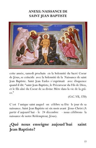 15
ANEXE: NAISSANCE DE
SAINT JEAN BAPTISTE
cette année, samedi prochain en la Solennité du Sacré Coeur
de Jésus, se coïncide avec la Solennité de la Naissance de saint
Jean Baptiste. Saint Jean Eudes s´exprimait avec éloquence
quand il dit: “saint Jean-Baptiste, le Précurseur du Fils de Dieu,
et le fils aîné du Coeur de sa divine Mère dans la vie de la grâ-
ce.”
(O.C.VII, 370)
C´est l´unique saint auquel on célébre sa fête le jour de sa
naissance. Saint Jean Baptiste né six mois avant Jésus-Christ (A
partir d´aujourd´hui - le 24 décembre - nous célébrons la
naissance de notre Rédempteur, Jésus).
¿Qué nous enseigne aujoud´hui saint
Jean Baptiste?
 
