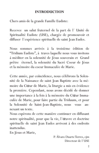 2
INTRODUCTION
Chers amis de la grande Famille Eudiste:
Recevez un salut fraternel de la part de l´ Unité de
Spiritualité Eudiste (USE), chargée de promouvoir et
diffuser l´expérience spirituelle de saint Jean Eudes.
Nous sommes arrivés á la troisième édition de
“Tridium Eudiste”, á traves laquelle nous vous invitons
á méditer en la solennité de Jésus souverain et Grand
prêtre éternel, la solennité du Sacré Coeur de Jésus
et la mémoire du coeur Immaculée de Marie.
Cette année, par coïncidence, nous célébrons la Solen-
nité de la Naissance de saint Jean Baptiste avec la mé-
moire du Cœur de Marie, la liturgie a mis en évidence
la première. Cependant, nous avons décidé de donner
une importance à la fois à la mémoire du Cœur Imma-
culée de Marie, pour faire partie du Triduum, et pour
la Solennité de Saint-Jean-Baptiste, nous vous an-
nexant un texte.
Nous espérons de cette manière continuer en diffusant
notre spiritualité, pour que la vie, l´œuvre et doctrine
spirituelle de saint Jean Eudes arrivent á des endroits
inattendus.
En Jésus et Marie,
P. Álvaro DuarteTorres, cjm
Directeur de l´USE
 