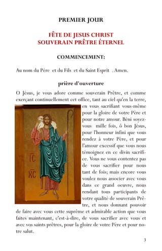 3
PREMIER JOUR
FÊTE DE JESUS CHRIST
SOUVERAIN PRÊTRE ÉTERNEL
COMMENCEMENT:
Au nom du Pére et du Fils et du Saint Esprit .Amen.
prière d'ouverture
O Jésus, je vous adore comme souverain Prêtre, et comme
exerçant continuellement cet office, tant au ciel qu'en la terre,
en vous sacrifiant vous-même
pour la gloire de votre Père et
pour notre amour. Béni soyez-
vous mille fois, ô bon Jésus,
pour l'honneur infini que vous
rendez à votre Père, et pour
l'amour excessif que vous nous
témoignez en ce divin sacrifi-
ce. Vous ne vous contentez pas
de vous sacrifier pour nous
tant de fois; mais encore vous
voulez nous associer avec vous
dans ce grand oeuvre, nous
rendant tous participants de
votre qualité de souverain Prê-
tre, et nous donnant pouvoir
de faire avec vous cette suprême et admirable action que vous
faites maintenant, c'est-à-dire, de vous sacrifier avec vous et
avec vos saints prêtres, pour la gloire de votre Père et pour no-
tre salut.
 
