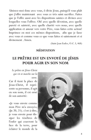 4
Unissez-moi donc avec vous, ô divin Jésus, puisqu'il vous plaît
que j'offre maintenant avec vous ce très saint sacrifice. Faites
que je l'offre aussi avec les dispositions saintes et divines avec
lesquelles vous l'offrez. Oh! avec quelle dévotion, avec quelle
pureté et sainteté, avec quelle charité vers nous, avec quelle
application et amour vers votre Père, vous faites cette action!
Imprimez en moi ces mêmes dispositions, afin que je fasse
avec vous et comme vous ce que vous faites si saintement et si
divinement .Amen.
(Saint Jean Eudes, O.C. I, 468)
MÉDITATION
LE PRÊTRE EST UN ENVOYÉ DE JÉSUS
POUR AGIR EN SON NOM
Le prêtre est Jésus-Christ
qui vit et marche sur la
terre.
Car il tient la place de
Jésus-Christ, il repré-
sente sa personne, il agit
en son nom, il est orné
de son autorité:
«Je vous envoie comme
mon Père m'a envoyé»;
(Jn 20, 21). c'est-à-dire,
je vous envoie pour dis-
siper les ténèbres de
l'enfer qui couvrent la
face de la terre, pour
éclairer le monde de la
 