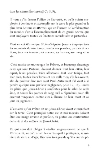 6
dans les saintes Écritures:(1Co 3, 9).
Il veut qu'ils fassent l'office de Sauveurs, et qu'ils soient em-
ployés à continuer et accomplir sur la terre le plus grand et le
plus divin de tous ses œuvres, qui est l'œuvre de la rédemption
du monde: c'est à l'accomplissement de ce grand oeuvre que
sont employées toutes les fonctions sacerdotales et pastorales.
C'est en cet œuvre que Notre-Seigneur Jésus a employé tous
les moments de son temps, toutes ses pensées, paroles et ac-
tions, tous ses travaux, ses sueurs, ses larmes, son sang et sa
vie.
C'est aussi à cet œuvre que les Prêtres, et beaucoup davantage
ceux qui sont Pasteurs, doivent donner tout leur cœur, leur
esprit, leurs pensées, leurs affections, tout leur temps, tout
leur bien, toutes leurs forces et dix mille vies, s'ils les avaient,
afin de pouvoir dire avec saint Paul: Autrement s'il vient à se
perdre quelque âme par leur négligence, (2Co 12, 15).Toutes
les plaies que Jésus-Christ a souffertes pour le salut de cette
âme, et toutes les gouttes de sang qu'il a répandues pour elle
crieront vengeance contre eux à l'heure de leur mort et au
jour du jugement.
C´est ainsi qu'un Prêtre est un Jésus-Christ vivant et marchant
sur la terre. C'est pourquoi notre vie et nos moeurs doivent
être une image vivante et parfaite, ou plutôt une continuation
de la vie et des mœurs de Jésus-Christ.
Ce qui nous doit obliger à étudier soigneusement ce que le
Christ a dit, ce qu'il a fait, les vertus qu'il a pratiquées, sa ma-
nière de vivre et d'agir, l'horreur très grande qu'il a eue du pé-
 