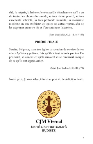 7
ché, le mépris, la haine et le très parfait détachement qu'il a eu
de toutes les choses du monde, sa très divine pureté, sa très
excellente sobriété, sa très profonde humilité, sa ravissante
modestie en son extérieur, et toutes ses autres vertus, afin de
les exprimer en notre vie et d'en continuer l'exercice.
(Saint Jean Eudes, O.C. III, 187-189)
PRIÈRE FINALE
Suscite, Seigneur, dans ton église la vocation de service de tes
saints Apôtres y prêtres; Fais qu´ils soient animés par ton Es-
prit Saint, et aiment ce qu'ils aimaient et se rendirent compte
de ce qu'ils ont appris.Amen.
(Saint Jean Eudes, O.C. III, 273)
Notre père, Je vous salue, Gloire au père et bénédiction finale.
 