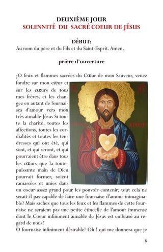 8
DEUXIÈME JOUR
SOLENNITÉ DU SACRÉ COEUR DE JÉSUS
DÉBUT:
Au nom du père et du Fils et du Saint-Esprit.Amen.
prière d'ouverture
¡O feux et flammes sacrées du Cœur de mon Sauveur, venez
fondre sur mon cœur et
sur les cœurs de tous
mes frères. et les chan-
gez en autant de fournai-
ses d'amour vers mon
très aimable Jésus Si tou-
te la charité, toutes les
affections, toutes les cor-
dialités et toutes les ten-
dresses qui ont été, qui
sont, et qui seront, et qui
pourraient être dans tous
les cœurs que la toute-
puissante main de Dieu
pourrait former, soient
ramassées et unies dans
un coeur assez grand pour les pouvoir contenir; tout cela ne
serait-il pas capable de faire une fournaise d'amour inimagina-
ble? Mais sachez que tous les feux et les flammes de cette four-
naise ne seraient pas une petite étincelle de l'amour immense
dont le Coeur infiniment aimable de Jésus est embrasé au re-
gard de nous!
O fournaise infiniment désirable! Oh ! qui me donnera que je
 
