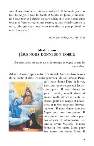 9
sois plongé dans cette fournaise ardente? O Mère de Jésus, ô
tous les Anges, ô tous les Saints et Saintes de Jésus, je me don-
ne à vous tous et à chacun en particulier, et je vous donne aussi
tous mes frères et toutes mes soeurs, et tous les habitants de la
terre, afin que vous nous jetiez tous dans le plus profond de
cette fournaise !
(Saint Jean Eudes, O.C. VIII, 352)
Méditation
JÉSUS NOUS DONNE SON COEUR
Jésus nous donne son coeur qui est le principle et origine de tous les
autres dons.
Adorez et contemplez notre très aimable Sauveur dans l'excès
de sa bonté et dans les dons généreux de son amour. Parce
qu´Il nous donne l'être et la vie,
avec tous les avantages qui les ac-
compagnent. Il nous donne ce
grand monde, rempli d'une si
grande multitude et diversité de
choses, pour nos usages et néces-
sités, et même pour nos divertis-
sements Il nous donne tous ses
Anges pour nos protecteurs. Il
nous donne tous ses Saints pour
nos avocats et intercesseurs de-
vant sa divine Majesté. Il nous
donne sa très sainte Mère pour
être notre très bonne Mère. Il
 