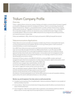 Tridium Company Profile
                                    Overview
                                    Tridium, a global software and services company, develops and markets a universal software framework targeted
                                    at solving the challenges associated with managing smart devices. Tridium’s core technology, the patented
                                    Niagara Framework ® (or “Niagara”), a Java-based framework, provides a software infrastructure to integrate
                                    diverse systems and devices - regardless of manufacturer or communication protocol - into a unified platform
                                    that can be easily managed in real time over the Internet using a standard web browser. Niagara is being
                                    successfully applied in telecommunications, M2M, enterprise security, energy-services, building-automation,
                                    and industrial-automation markets today.
T E L E C O M M U N I C ATO I N S




                                    Tridium was established in 1996, in Richmond, Virginia and acquired in 2005 by Honeywell International.



                                    Telecommunications Applications
                                    Today’s telecommunications providers are managing a complex array of mission-critical systems that require
                                    uncompromised performance and availability. Remote monitoring of these systems in both manned and
                                    unmanned facilities is crucial to maximizing uptime.
                                    Since 2005 Tridium telecommunications power and infrastructure solutions have been deployed with
                                    major service providers throughout the America’s, EMEA and Asia Pacific on over 225 routes and 1800
                                    telecommunications facilities. Our success against established competitors who use a traditional, reactive
                                    approach has been driven by the value of real time data in crisis avoidance and crisis management and the
                                    ability to leverage that data to drive operational efficiencies in an increasingly competitive and customer
                                    demanding telecommunications industry.
                                    At the heart of Tridium’s solution is the EMS-SC-PJ-545-AX, an enhanced NEBS-compliant web-based
                                    management system that monitors temperature, humidity, power, fuel systems, digital contact panels, and all
                                    HVAC systems. Installed in central offices, data centers, Regen Huts,
                                    mechanical rooms, transport sites, remote facilities, and other harsh
                                    environments, the EMS-SC-PJ-545-AX is ideal for telecom providers
                                    who require a rugged and compact remote monitoring controller..
                                    Users can seamlessly integrate LonWorks®, BACnet ®, Modbus®, SNMP
                                    and other standard protocols with legacy systems to provide a unified
                                    real-time controls network that can be controlled and managed from
                                    the enterprise. A browser-based graphical user interface allows operators to view and manipulate underlying
                                    systems without the need for dedicated workstations or client software.


                                    Monitors any and all equipment, from data centers to small unmanned sites
                                    • Complete monitoring solution from the global leader in device-to-enterprise integration so your people can
                                      identify and defuse issues fast
                                    • Crisis avoidance – Real time environmental rate of change data provides the ability to avoid events that can
                                      impact network performance.
                                    • Crisis management – Real time power systems data on generators, fuel and battery systems provides the
                                      ability to perform remote triage and prioritize response plans to minimize downtime.
 