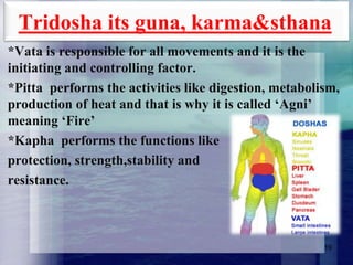 Tridosha its guna, karma&sthana
*Vata is responsible for all movements and it is the
initiating and controlling factor.
*Pitta performs the activities like digestion, metabolism,
production of heat and that is why it is called „Agni‟
meaning „Fire‟
*Kapha performs the functions like
protection, strength,stability and
resistance.

19

 