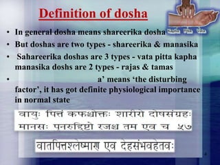 Definition of dosha
• In general dosha means shareerika dosha
• But doshas are two types - shareerika & manasika
• Sahareerika doshas are 3 types - vata pitta kapha
manasika doshs are 2 types - rajas & tamas
•
a‟ means „the disturbing
factor‟, it has got definite physiological importance
in normal state

4

 
