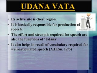 UDANA VATA
• Its active site is chest region.
• It is basically responsible for production of
speech.
• The effort and strength required for speech are
also the functions of „Udāna‟.
• It also helps in recall of vocabulary required for
well-articulated speech (A.H.Sū. 12/5)

42

 