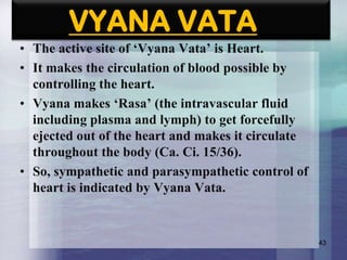 VYANA VATA
• The active site of „Vyana Vata‟ is Heart.
• It makes the circulation of blood possible by
controlling the heart.
• Vyana makes „Rasa‟ (the intravascular fluid
including plasma and lymph) to get forcefully
ejected out of the heart and makes it circulate
throughout the body (Ca. Ci. 15/36).
• So, sympathetic and parasympathetic control of
heart is indicated by Vyana Vata.

43

 
