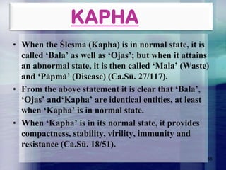 KAPHA
• When the Ślesma (Kapha) is in normal state, it is
called „Bala‟ as well as „Ojas‟; but when it attains
an abnormal state, it is then called „Mala‟ (Waste)
and „Pāpmā‟ (Disease) (Ca.Sū. 27/117).
• From the above statement it is clear that „Bala‟,
„Ojas‟ and„Kapha‟ are identical entities, at least
when „Kapha‟ is in normal state.
• When „Kapha‟ is in its normal state, it provides
compactness, stability, virility, immunity and
resistance (Ca.Sū. 18/51).
55

 