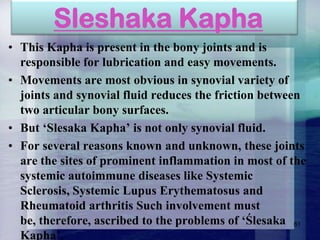 Sleshaka Kapha
• This Kapha is present in the bony joints and is
responsible for lubrication and easy movements.
• Movements are most obvious in synovial variety of
joints and synovial fluid reduces the friction between
two articular bony surfaces.
• But „Slesaka Kapha‟ is not only synovial fluid.
• For several reasons known and unknown, these joints
are the sites of prominent inflammation in most of the
systemic autoimmune diseases like Systemic
Sclerosis, Systemic Lupus Erythematosus and
Rheumatoid arthritis Such involvement must
be, therefore, ascribed to the problems of „Ślesaka 61
Kapha‟.

 