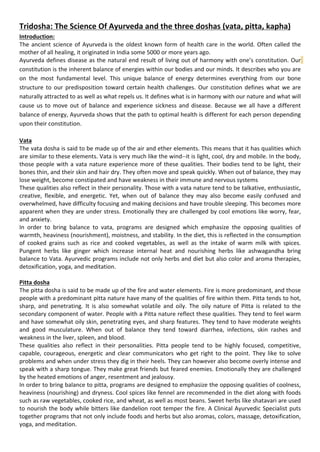 Tridosha: The Science Of Ayurveda and the three doshas (vata, pitta, kapha)
Introduction:
The ancient science of Ayurveda is the oldest known form of health care in the world. Often called the
mother of all healing, it originated in India some 5000 or more years ago.
Ayurveda defines disease as the natural end result of living out of harmony with one’s constitution. Our
constitution is the inherent balance of energies within our bodies and our minds. It describes who you are
on the most fundamental level. This unique balance of energy determines everything from our bone
structure to our predisposition toward certain health challenges. Our constitution defines what we are
naturally attracted to as well as what repels us. It defines what is in harmony with our nature and what will
cause us to move out of balance and experience sickness and disease. Because we all have a different
balance of energy, Ayurveda shows that the path to optimal health is different for each person depending
upon their constitution.
Vata
The vata dosha is said to be made up of the air and ether elements. This means that it has qualities which
are similar to these elements. Vata is very much like the wind--it is light, cool, dry and mobile. In the body,
those people with a vata nature experience more of these qualities. Their bodies tend to be light, their
bones thin, and their skin and hair dry. They often move and speak quickly. When out of balance, they may
lose weight, become constipated and have weakness in their immune and nervous systems
These qualities also reflect in their personality. Those with a vata nature tend to be talkative, enthusiastic,
creative, flexible, and energetic. Yet, when out of balance they may also become easily confused and
overwhelmed, have difficulty focusing and making decisions and have trouble sleeping. This becomes more
apparent when they are under stress. Emotionally they are challenged by cool emotions like worry, fear,
and anxiety.
In order to bring balance to vata, programs are designed which emphasize the opposing qualities of
warmth, heaviness (nourishment), moistness, and stability. In the diet, this is reflected in the consumption
of cooked grains such as rice and cooked vegetables, as well as the intake of warm milk with spices.
Pungent herbs like ginger which increase internal heat and nourishing herbs like ashwagandha bring
balance to Vata. Ayurvedic programs include not only herbs and diet but also color and aroma therapies,
detoxification, yoga, and meditation.
Pitta dosha
The pitta dosha is said to be made up of the fire and water elements. Fire is more predominant, and those
people with a predominant pitta nature have many of the qualities of fire within them. Pitta tends to hot,
sharp, and penetrating. It is also somewhat volatile and oily. The oily nature of Pitta is related to the
secondary component of water. People with a Pitta nature reflect these qualities. They tend to feel warm
and have somewhat oily skin, penetrating eyes, and sharp features. They tend to have moderate weights
and good musculature. When out of balance they tend toward diarrhea, infections, skin rashes and
weakness in the liver, spleen, and blood.
These qualities also reflect in their personalities. Pitta people tend to be highly focused, competitive,
capable, courageous, energetic and clear communicators who get right to the point. They like to solve
problems and when under stress they dig in their heels. They can however also become overly intense and
speak with a sharp tongue. They make great friends but feared enemies. Emotionally they are challenged
by the heated emotions of anger, resentment and jealousy.
In order to bring balance to pitta, programs are designed to emphasize the opposing qualities of coolness,
heaviness (nourishing) and dryness. Cool spices like fennel are recommended in the diet along with foods
such as raw vegetables, cooked rice, and wheat, as well as most beans. Sweet herbs like shatavari are used
to nourish the body while bitters like dandelion root temper the fire. A Clinical Ayurvedic Specialist puts
together programs that not only include foods and herbs but also aromas, colors, massage, detoxification,
yoga, and meditation.
 