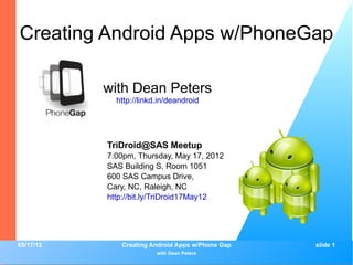 Creating Android Apps w/PhoneGap

           with Dean Peters
             http://linkd.in/deandroid




           TriDroid@SAS Meetup
           7:00pm, Thursday, May 17, 2012
           SAS Building S, Room 1051
           600 SAS Campus Drive,
           Cary, NC, Raleigh, NC
           http://bit.ly/TriDroid17May12




05/17/12      Creating Android Apps w/Phone Gap   slide 1
                         with Dean Peters
 