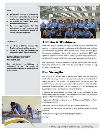 GOAL 
 To facilitate services of Vietnamese 
workforce worldwide by accessing 
employment opportunities for them; 
 To provide our clients with good 
Vietnamese manpower; 
 To open opportunities for the 
Vietnamese to work overseas and 
generate a sustainable source of 
income for their dependents 
OBJECTIVES 
 to act as a BRIDGE between the 
employers/agents and the workers 
 to act as a MENTOR between the 
employers/agents and the workers 
CUSTOMIZED RECRUITMENT 
METHODOLOGY 
Our recruitment methodology is 
customized as per the needs of 
employers with an aim to full satisfaction 
of our clients. 
Abilities & Workforce 
We have a pool of experienced, highly qualified and dedicated staffs and 
experts, a recruitment network nationwide, and in-house testing facilities 
with all modern equipment, which enables us to provide you with good 
Vietnamese manpower. We provide services, consultation 24/7, and 
365/year. We are equipped with all necessary communication amenities, 
sufficient office space, training institute, travel agency and medical center. 
Our management team comprises of experienced and dedicated Human 
Resources professionals with over 15 years of experiences in big 
corporations in Vietnam. 
Our Strengths 
Our strength lies in our pool of experienced, dedicated and qualified 
staffs who are always ready to work as much as twice to ensure clients’ 
needs are met to the utmost. Our strength also lies in our ability to 
quickly mobilize workers via our nationwide recruitment network. With 
the aim of providing professional and best services to our employers, we 
have implemented a quality control plan and strategy: 
- Workers are pre-screened (including face to face interview) at our 
Human Resources Department. HRD maintains Bio Data Bank, in which 
updated information of applicants is kept. 
- Workers are tested and graded to see if they are qualified to perform 
the tasks as required; 
- Language Training is delivered to the workers where necessary; 
- Workers are clarified on the nature of jobs and the details of salary 
structure; 
- Refresher Training are conducted as required by the 
employer 
Tri Duc Manpower Development and Construction JSC 
 
