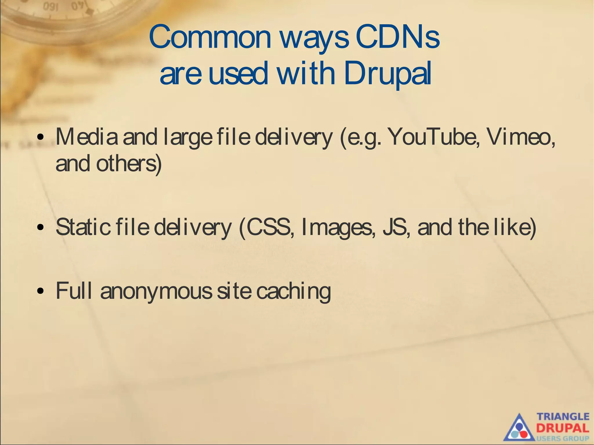 Common waysCDNs
areused with Drupal
● Mediaand largefiledelivery (e.g. YouTube, Vimeo,
and others)
● Static filedelivery (CSS, Images, JS, and thelike)
● Full anonymoussitecaching
 