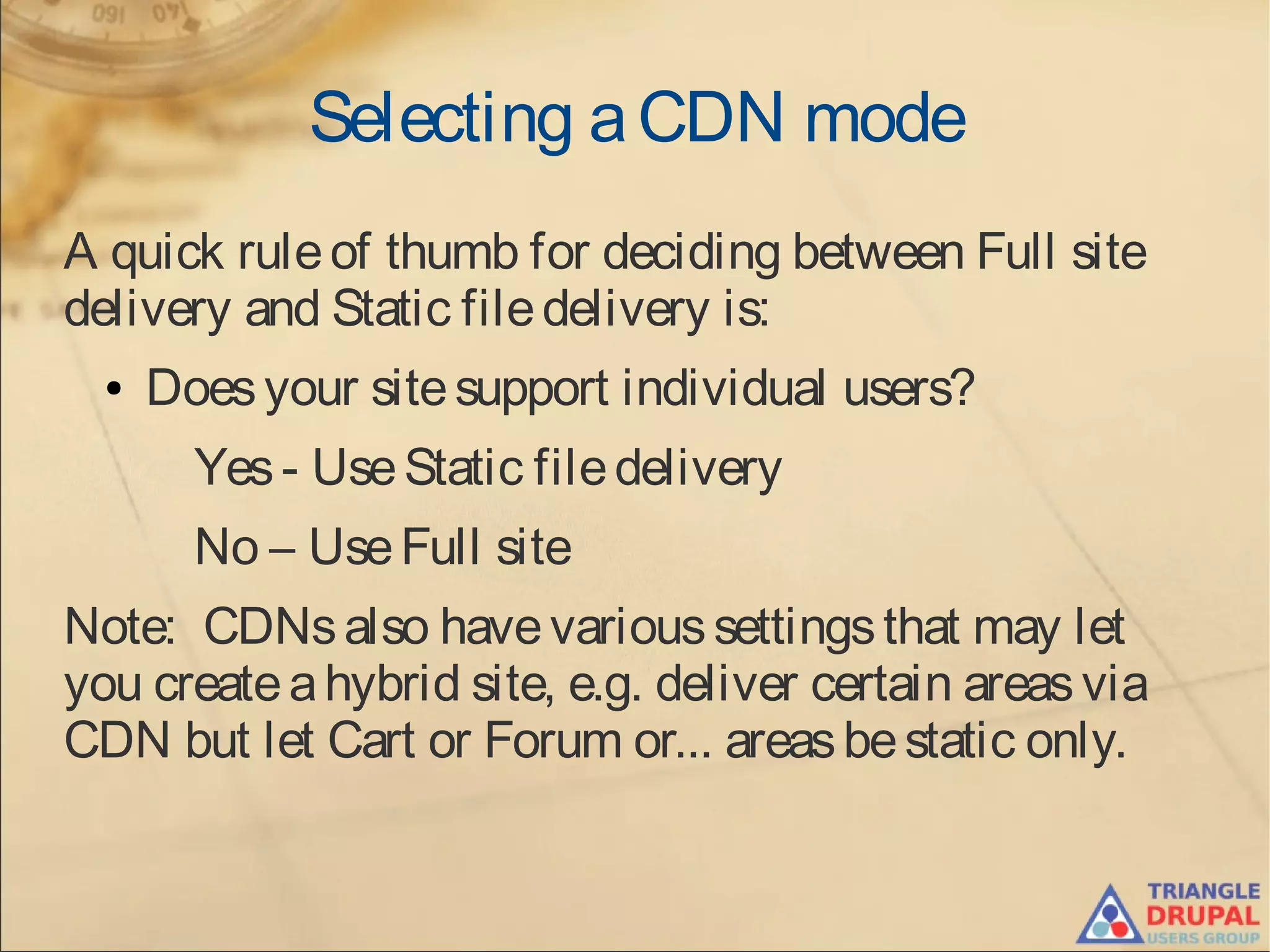 Selecting aCDN mode
A quick ruleof thumb for deciding between Full site
delivery and Static filedelivery is:
● Doesyour sitesupport individual users?
Yes- UseStatic filedelivery
No – UseFull site
Note: CDNsalso havevarioussettingsthat may let
you createahybrid site, e.g. deliver certain areasvia
CDN but let Cart or Forum or... areasbestatic only.
 