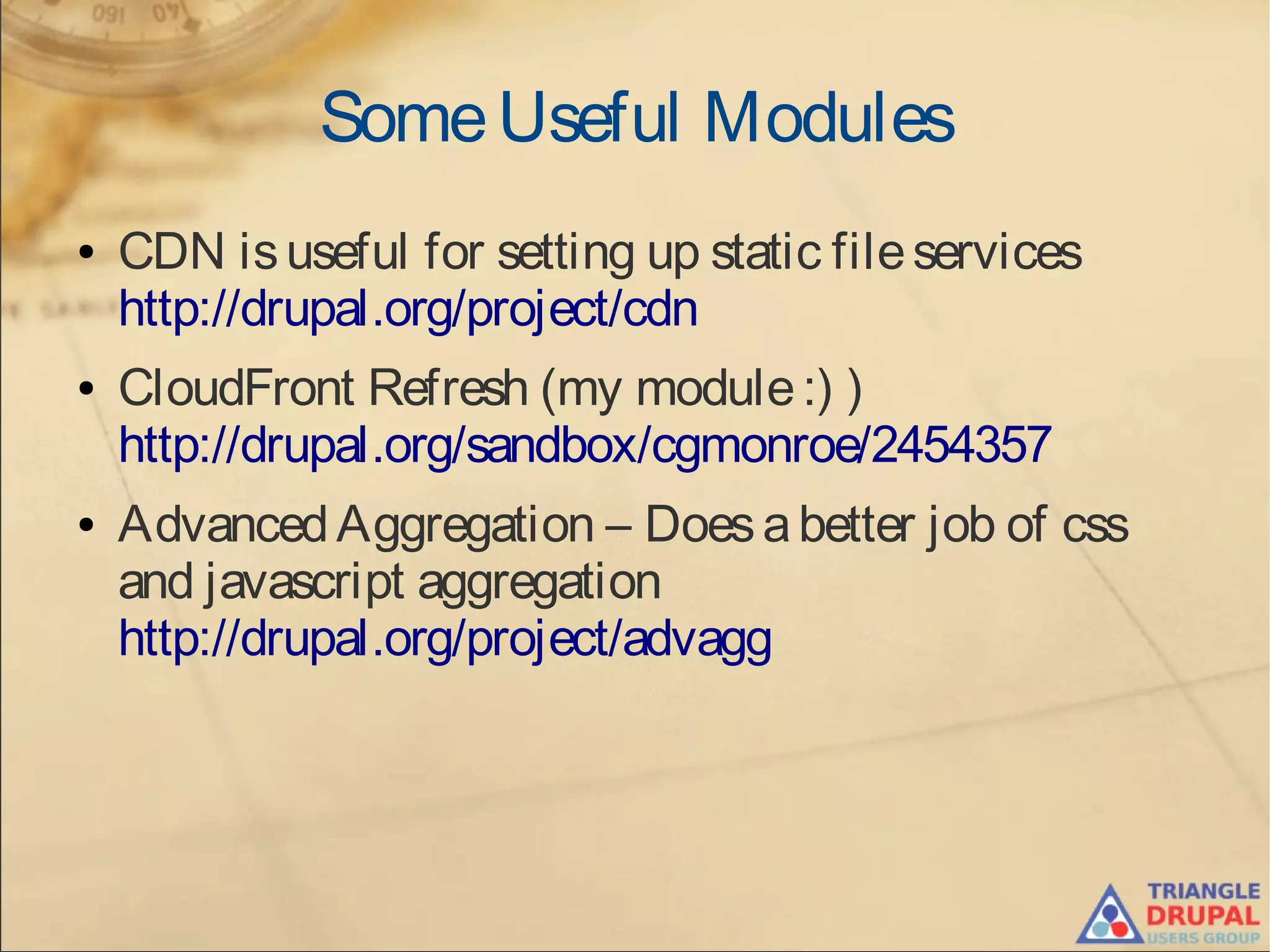 SomeUseful Modules
● CDN isuseful for setting up static fileservices
http://drupal.org/project/cdn
● CloudFront Refresh (my module:) )
http://drupal.org/sandbox/cgmonroe/2454357
● AdvancedAggregation – Doesabetter job of css
and javascript aggregation
http://drupal.org/project/advagg
 