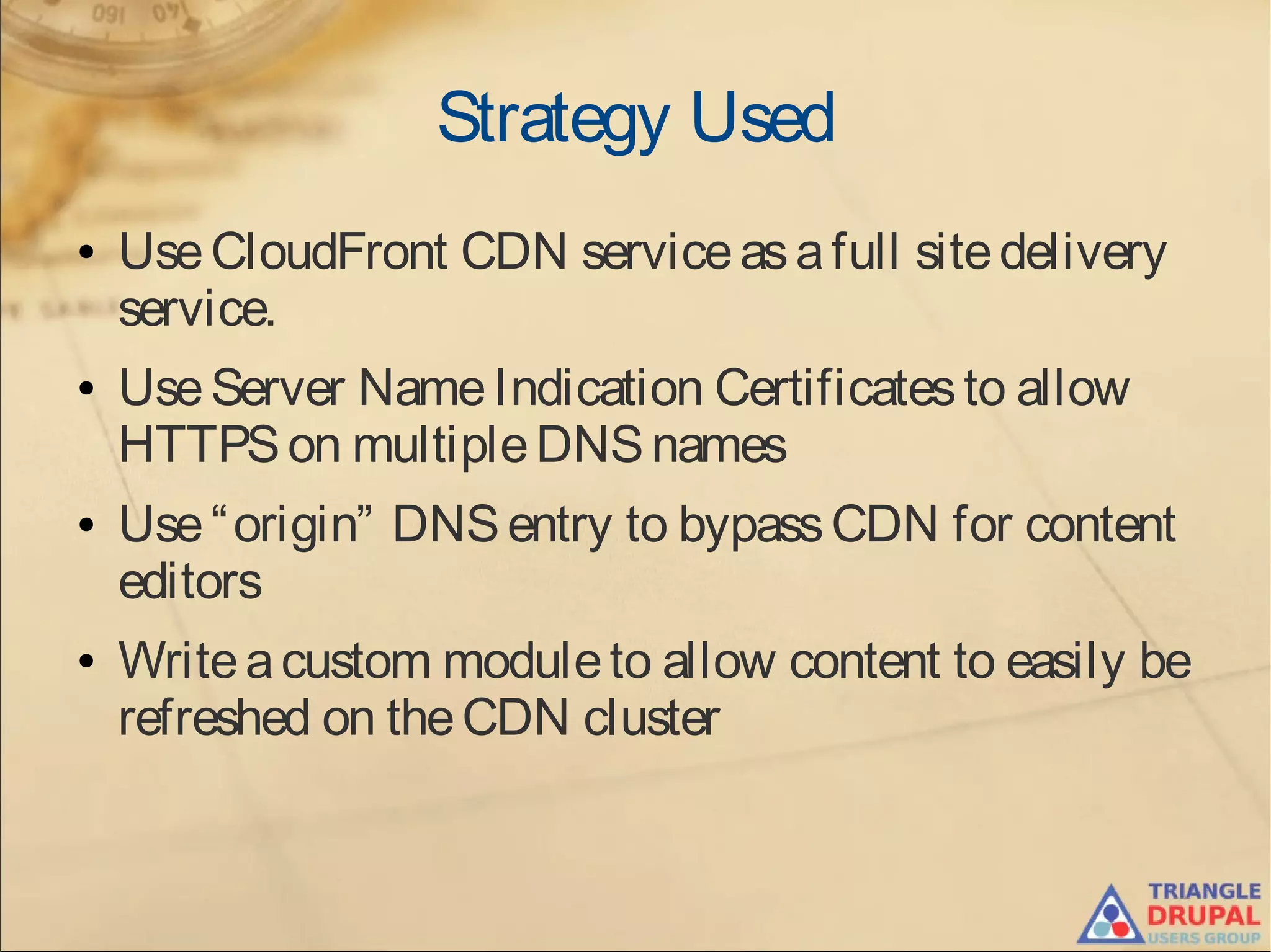 Strategy Used
● UseCloudFront CDN serviceasafull sitedelivery
service.
● UseServer NameIndication Certificatesto allow
HTTPSon multipleDNSnames
● Use“origin” DNSentry to bypassCDN for content
editors
● Writeacustom moduleto allow content to easily be
refreshed on theCDN cluster
 