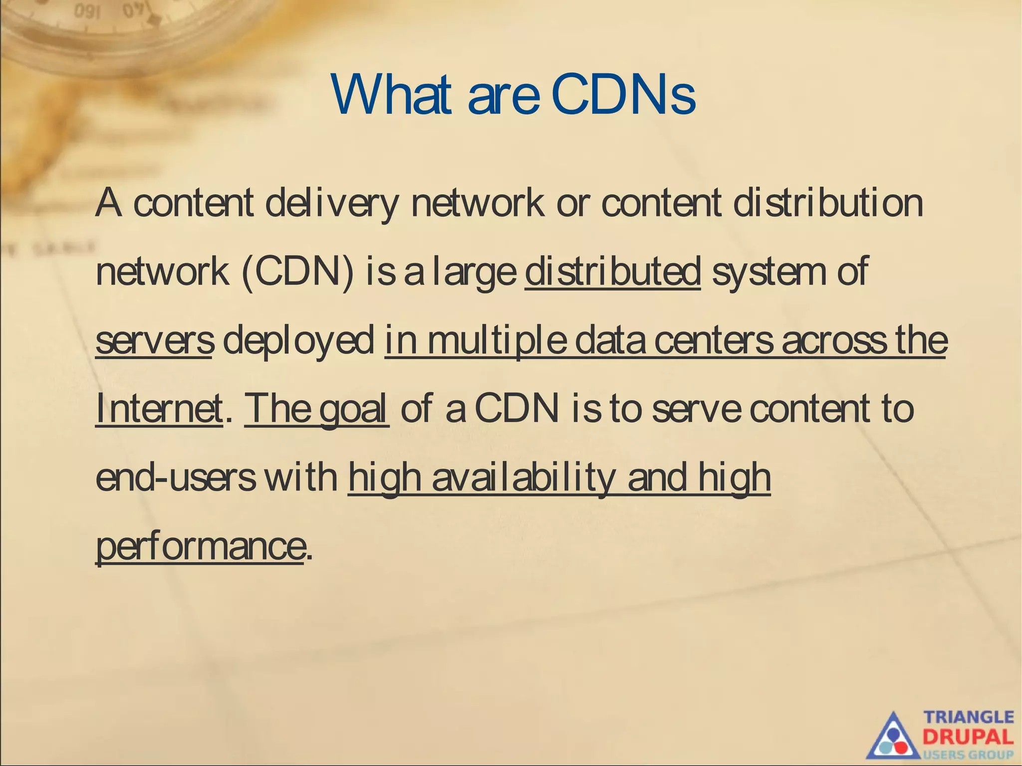 What areCDNs
A content delivery network or content distribution
network (CDN) isalarge distributed system of
serversdeployed in multipledatacentersacrossthe
Internet. Thegoal of aCDN isto servecontent to
end-userswith high availability and high
performance.
 