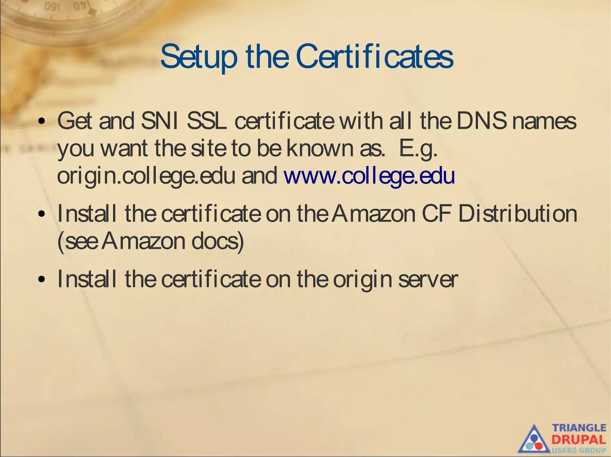 Setup theCertificates
● Get and SNI SSL certificatewith all theDNSnames
you want thesiteto beknown as. E.g.
origin.college.edu and www.college.edu
● Install thecertificateon theAmazon CF Distribution
(seeAmazon docs)
● Install thecertificateon theorigin server
 