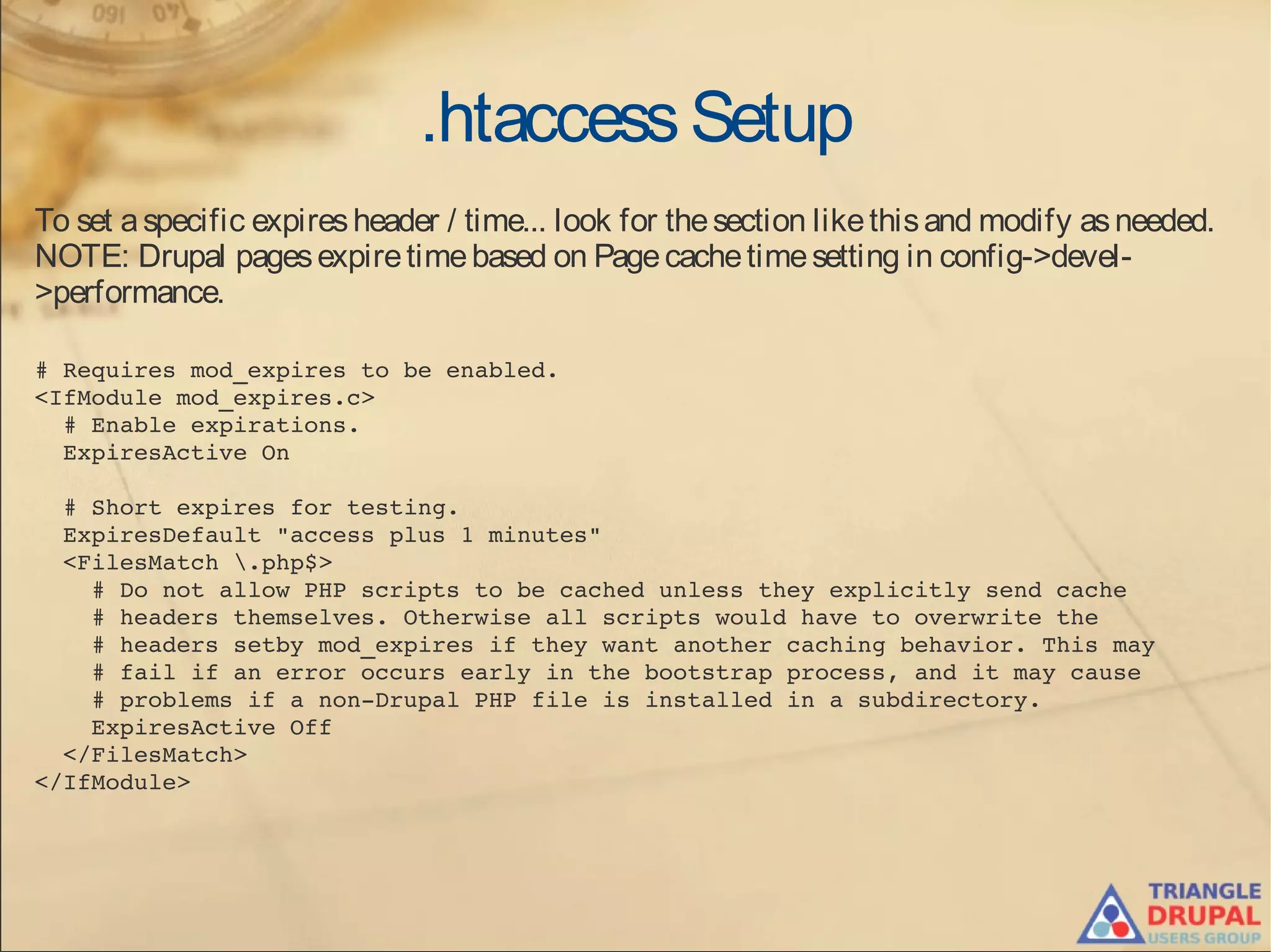 .htaccessSetup
To set aspecific expiresheader / time... look for thesection likethisand modify asneeded.
NOTE: Drupal pagesexpiretimebased on Pagecachetimesetting in config->devel-
>performance.
# Requires mod_expires to be enabled.
<IfModule mod_expires.c>
  # Enable expirations.
  ExpiresActive On
  # Short expires for testing.
  ExpiresDefault "access plus 1 minutes"
  <FilesMatch .php$>
    # Do not allow PHP scripts to be cached unless they explicitly send cache
    # headers themselves. Otherwise all scripts would have to overwrite the
    # headers setby mod_expires if they want another caching behavior. This may
    # fail if an error occurs early in the bootstrap process, and it may cause
    # problems if a non­Drupal PHP file is installed in a subdirectory.
    ExpiresActive Off
  </FilesMatch>
</IfModule>
 