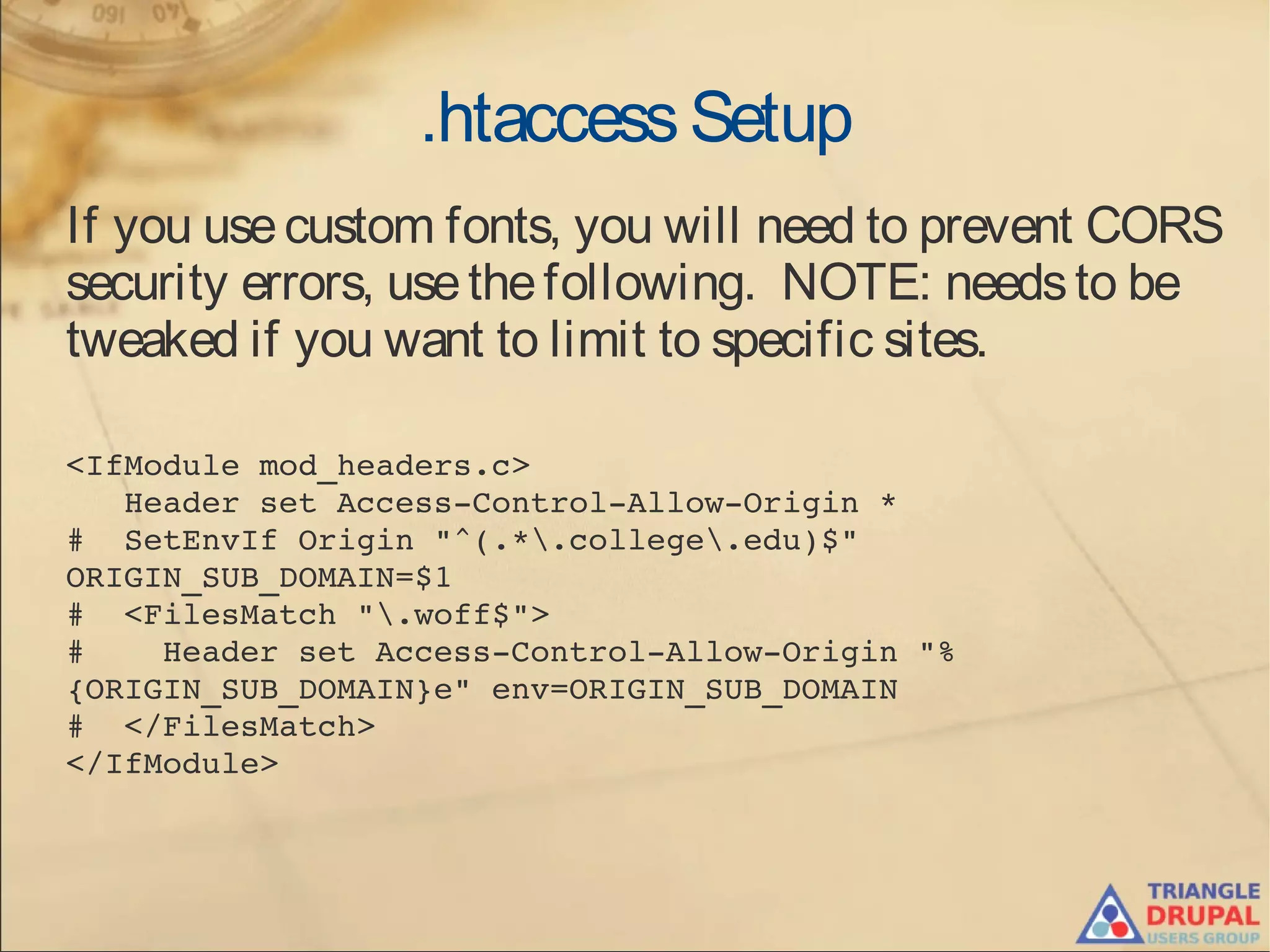 .htaccessSetup
If you usecustom fonts, you will need to prevent CORS
security errors, usethefollowing. NOTE: needsto be
tweaked if you want to limit to specific sites.
<IfModule mod_headers.c>
   Header set Access­Control­Allow­Origin *
#  SetEnvIf Origin "^(.*.college.edu)$" 
ORIGIN_SUB_DOMAIN=$1
#  <FilesMatch ".woff$">
#    Header set Access­Control­Allow­Origin "%
{ORIGIN_SUB_DOMAIN}e" env=ORIGIN_SUB_DOMAIN
#  </FilesMatch>
</IfModule>
 