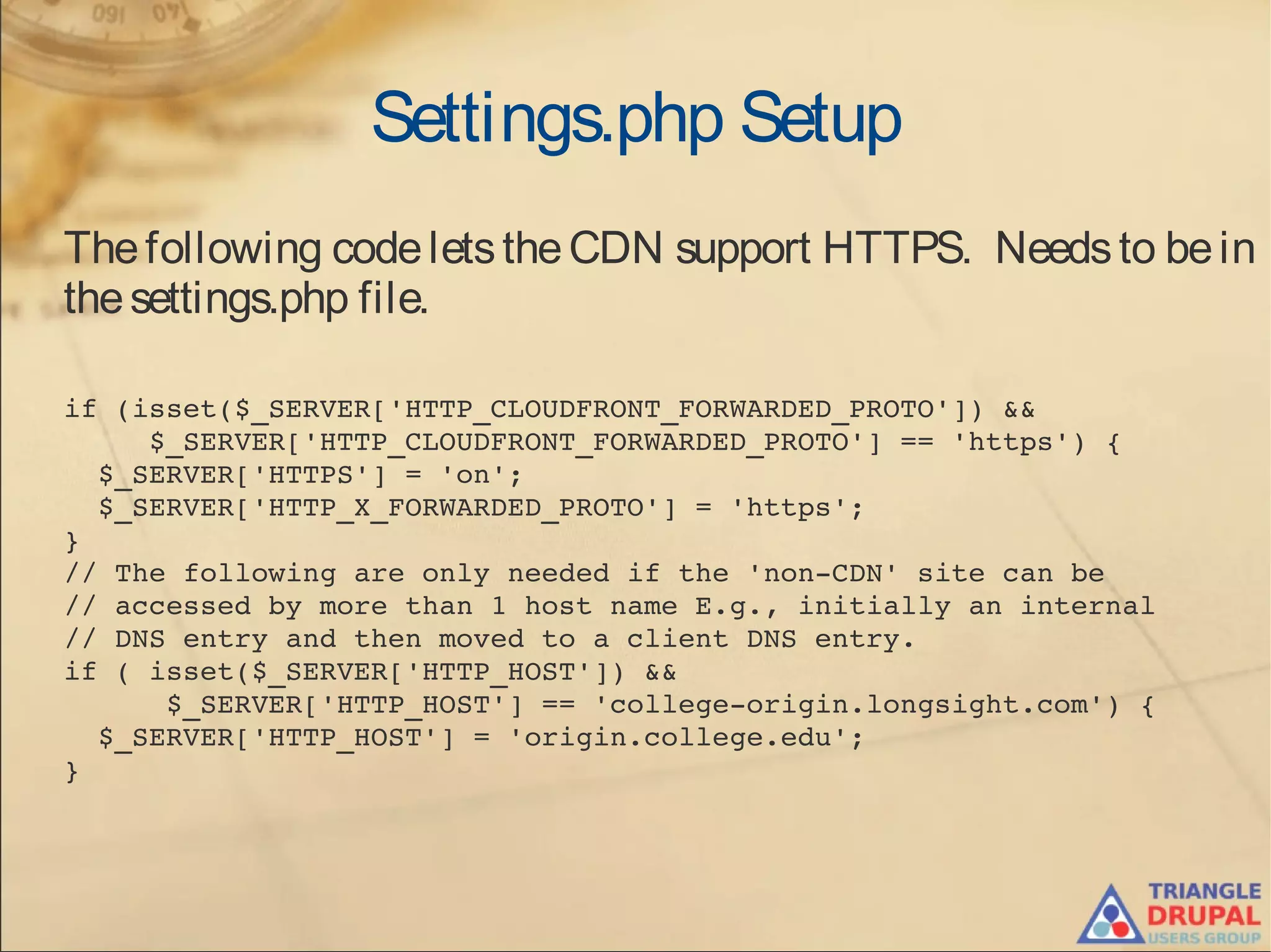 Settings.php Setup
Thefollowing codeletstheCDN support HTTPS. Needsto bein
thesettings.php file.
if (isset($_SERVER['HTTP_CLOUDFRONT_FORWARDED_PROTO']) &&
     $_SERVER['HTTP_CLOUDFRONT_FORWARDED_PROTO'] == 'https') {
  $_SERVER['HTTPS'] = 'on';
  $_SERVER['HTTP_X_FORWARDED_PROTO'] = 'https';
}
// The following are only needed if the 'non­CDN' site can be 
// accessed by more than 1 host name E.g., initially an internal
// DNS entry and then moved to a client DNS entry.
if ( isset($_SERVER['HTTP_HOST']) && 
      $_SERVER['HTTP_HOST'] == 'college­origin.longsight.com') {
  $_SERVER['HTTP_HOST'] = 'origin.college.edu';
}
 