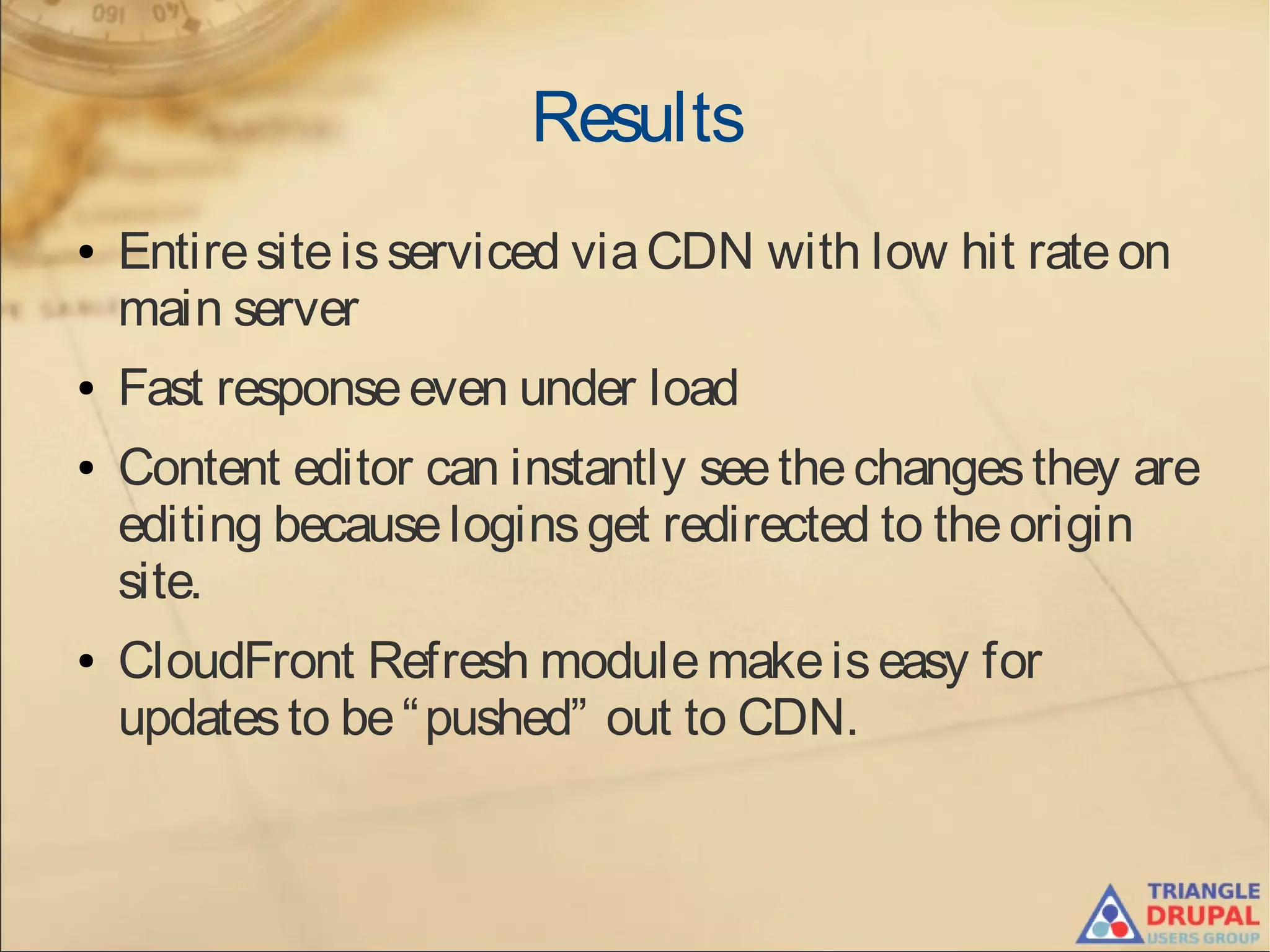 Results
● Entiresiteisserviced viaCDN with low hit rateon
main server
● Fast responseeven under load
● Content editor can instantly seethechangesthey are
editing becauseloginsget redirected to theorigin
site.
● CloudFront Refresh modulemakeiseasy for
updatesto be“pushed” out to CDN.
 