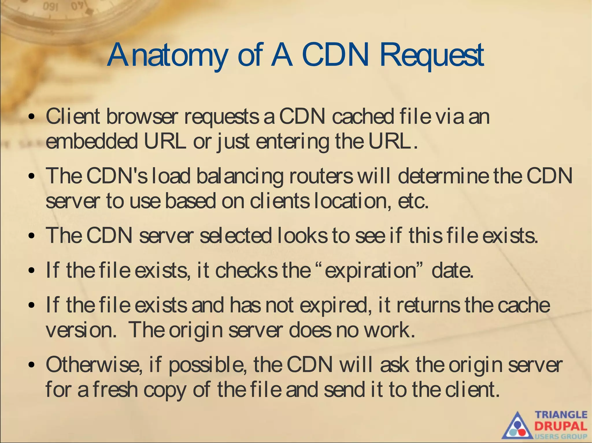 Anatomy of A CDN Request
● Client browser requestsaCDN cached fileviaan
embedded URL or just entering theURL.
● TheCDN'sload balancing routerswill determinetheCDN
server to usebased on clientslocation, etc.
● TheCDN server selected looksto seeif thisfileexists.
● If thefileexists, it checksthe“expiration” date.
● If thefileexistsand hasnot expired, it returnsthecache
version. Theorigin server doesno work.
● Otherwise, if possible, theCDN will ask theorigin server
for afresh copy of thefileand send it to theclient.
 