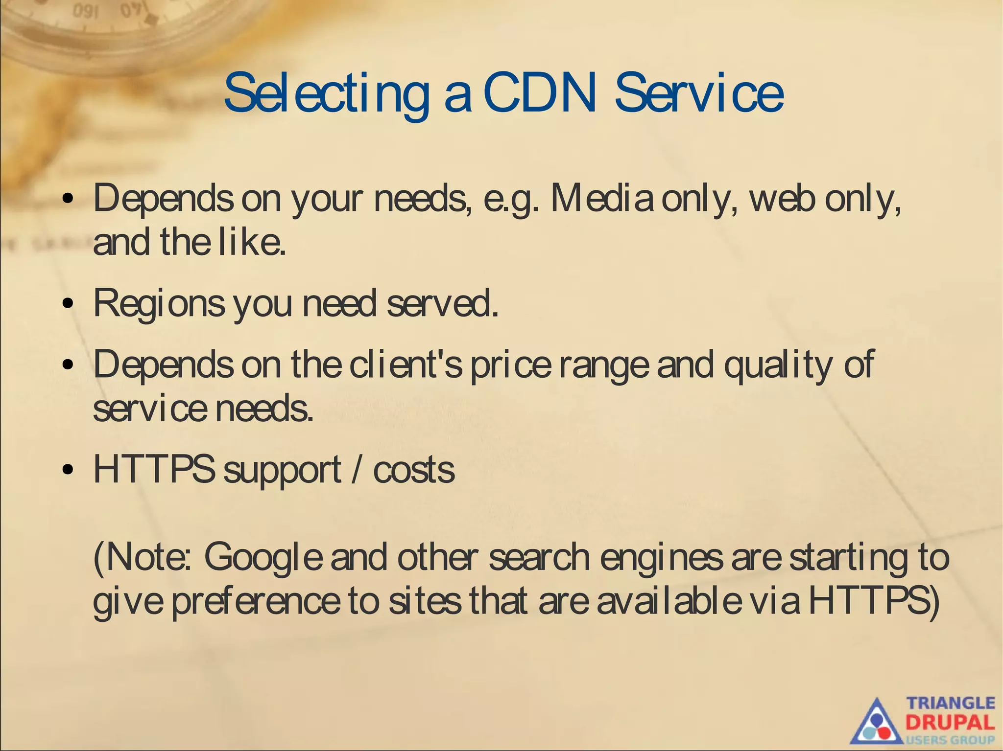Selecting aCDN Service
● Dependson your needs, e.g. Mediaonly, web only,
and thelike.
● Regionsyou need served.
● Dependson theclient'spricerangeand quality of
serviceneeds.
● HTTPSsupport / costs
(Note: Googleand other search enginesarestarting to
givepreferenceto sitesthat areavailableviaHTTPS)
 
