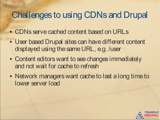 Challengesto using CDNsand Drupal
● CDNsservecached content based on URLs
● User based Drupal sitescan havedifferent content
displayed using thesameURL, e.g. /user
● Content editorswant to seechangesimmediately
and not wait for cacheto refresh
● Network managerswant cacheto last along timeto
lower server load
 