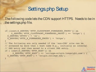 Settings.php Setup
Thefollowing codeletstheCDN support HTTPS. Needsto bein
thesettings.php file.
if (isset($_SERVER['HTTP_CLOUDFRONT_FORWARDED_PROTO']) &&
     $_SERVER['HTTP_CLOUDFRONT_FORWARDED_PROTO'] == 'https') {
  $_SERVER['HTTPS'] = 'on';
  $_SERVER['HTTP_X_FORWARDED_PROTO'] = 'https';
}
// The following are only needed if the 'non­CDN' site can be 
// accessed by more than 1 host name E.g., initially an internal
// DNS entry and then moved to a client DNS entry.
if ( isset($_SERVER['HTTP_HOST']) && 
      $_SERVER['HTTP_HOST'] == 'college­origin.longsight.com') {
  $_SERVER['HTTP_HOST'] = 'origin.college.edu';
}
 