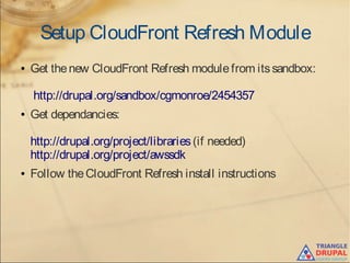 Setup CloudFront Refresh Module
● Get thenew CloudFront Refresh modulefrom itssandbox:
http://drupal.org/sandbox/cgmonroe/2454357 
● Get dependancies:
http://drupal.org/project/libraries(if needed)
http://drupal.org/project/awssdk
● Follow theCloudFront Refresh install instructions
 