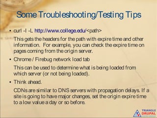 SomeTroubleshooting/Testing Tips
● curl -I -L http://www.college.edu/<path>
Thisgetstheheadersfor thepath with expiretimeand other
information. For example, you can check theexpiretimeon
pagescoming from theorigin server.
● Chrome/ Firebug network load tab
Thiscan beused to determinewhat isbeing loaded from
which server (or not being loaded).
● Think ahead.
CDNsaresimilar to DNSserverswith propagation delays. If a
siteisgoing to havemajor changes, set theorigin expiretime
to alow valueaday or so before.
 