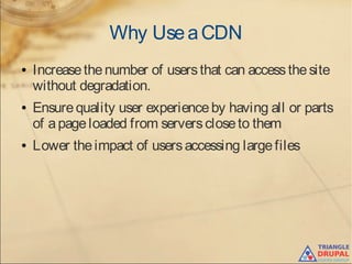 Why UseaCDN
● Increasethenumber of usersthat can accessthesite
without degradation.
● Ensurequality user experienceby having all or parts
of apageloaded from serverscloseto them
● Lower theimpact of usersaccessing largefiles
 