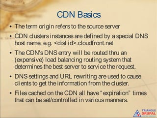 CDN Basics
● Theterm origin refersto thesourceserver
● CDN clustersinstancesaredefined by aspecial DNS
host name, e.g. <dist id>.cloudfront.net
● TheCDN'sDNSentry will berouted thru an
(expensive) load balancing routing system that
determinesthebest server to servicetherequest.
● DNSsettingsand URL rewriting areused to cause
clientsto get theinformation from thecluster.
● Filescached on theCDN all have“expiration” times
that can beset/controlled in variousmanners.
 