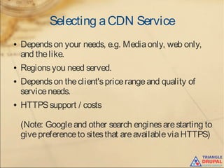 Selecting aCDN Service
● Dependson your needs, e.g. Mediaonly, web only,
and thelike.
● Regionsyou need served.
● Dependson theclient'spricerangeand quality of
serviceneeds.
● HTTPSsupport / costs
(Note: Googleand other search enginesarestarting to
givepreferenceto sitesthat areavailableviaHTTPS)
 