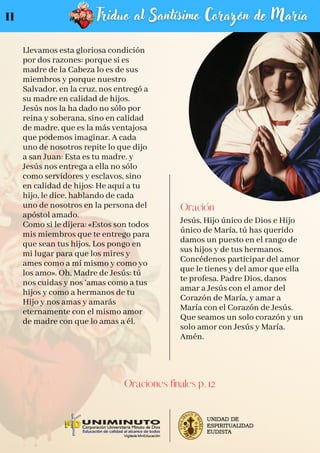 Llevamos esta gloriosa condición
por dos razones: porque si es
madre de la Cabeza lo es de sus
miembros y porque nuestro
Salvador, en la cruz, nos entregó a
su madre en calidad de hijos.
Jesús nos la ha dado no sólo por
reina y soberana, sino en calidad
de madre, que es la más ventajosa
que podemos imaginar. A cada
uno de nosotros repite lo que dijo
a san Juan: Esta es tu madre. y
Jesús nos entrega a ella no sólo
como servidores y esclavos, sino
en calidad de hijos: He aquí a tu
hijo, le dice, hablando de cada
uno de nosotros en la persona del
apóstol amado.
Como si le dijera: «Estos son todos
mis miembros que te entrego para
que sean tus hijos. Los pongo en
mi lugar para que los mires y
ames como a mí mismo y como yo
los amo». Oh, Madre de Jesús: tú
nos cuidas y nos ‘amas como a tus
hijos y como a hermanos de tu
Hijo y nos amas y amarás
eternamente con el mismo amor
de madre con que lo amas a él.
Oración
Jesús, Hijo único de Dios e Hijo
único de María, tú has querido
damos un puesto en el rango de
sus hijos y de tus hermanos.
Concédenos participar del amor
que le tienes y del amor que ella
te profesa. Padre Dios, danos
amar a Jesús con el amor del
Corazón de María, y amar a
María con el Corazón de Jesús.
Que seamos un solo corazón y un
solo amor con Jesús y María.
Amén.
Oraciones finales p. 12
11
 