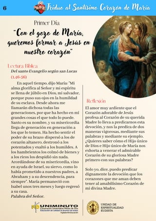 "Con el gozo de María,
queremos formar a Jesús en
nuestro corazón"
Del santo Evangelio según san Lucas
(1,46-56)
En aquel tiempo, dijo María: "Mi
alma glorifica al Señor y mi espíritu
se llena de júbilo en Dios, mi salvador,
porque puso sus ojos en la humildad
de su esclava. Desde ahora me
llamarán dichosa todas las
generaciones, por que ha hecho en mí
grandes cosas el que todo lo puede.
Santo es su nombre, y su misericordia
llega de generación en generación a
los que lo temen. Ha hecho sentir el
poder de su brazo: dispersó a los de
corazón altanero, destronó a los
potentados y exaltó a los humildes. A
los hambrientos los colmó de bienes y
a los ricos los despidió sin nada.
Acordándose de su misericordia, vino
en ayuda de Israel, su siervo, como lo
había prometido a nuestros padres, a
Abraham y a su descendencia, para
siempre". María permaneció con
Isabel unos tres meses y luego regresó
a su casa.
Palabra del Señor.
Lectura Bíblica
Reflexión
El amor muy ardiente que el
Corazón adorable de Jesús
profesa al Corazón de su querida
Madre lo lleva a predicarnos esta
devoción, y nos la predica de dos
maneras vigorosas, mediante sus
palabras y mediante su ejemplo.
¿Quieres saber cómo el Hijo único
de Dios e Hijo único de María nos
exhorta a venerar el admirable
Corazón de su gloriosa Madre
primero con sus palabras?
Solo yo, dice, puedo predicar
dignamente la devoción que los
corazones que me aman deben
tener al amabilísimo Corazón de
mi divina Madre.
6
 
