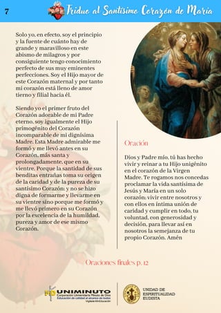 Solo yo, en efecto, soy el principio
y la fuente de cuánto hay de
grande y maravilloso en este
abismo de milagros y por
consiguiente tengo conocimiento
perfecto de sus muy eminentes
perfecciones. Soy el Hijo mayor de
este Corazón maternal y por tanto
mi corazón está lleno de amor
tierno y filial hacia él.
Siendo yo el primer fruto del
Corazón adorable de mi Padre
eterno, soy igualmente el Hijo
primogénito del Corazón
incomparable de mi dignísima
Madre. Esta Madre admirable me
formó y me llevó antes en su
Corazón, más santa y
prolongadamente, que en su
vientre. Porque la santidad de sus
benditas entrañas toma su origen
de la caridad y de la pureza de su
santísimo Corazón; y no se hizo
digna de formarme y llevarme en
su vientre sino porque me formó y
me llevó primero en su Corazón
por la excelencia de la humildad,
pureza y amor de ese mismo
Corazón.
Oración
Dios y Padre mío, tú has hecho
vivir y reinar a tu Hijo unigénito
en el corazón de la Virgen
Madre. Te rogamos nos concedas
proclamar la vida santísima de
Jesús y María en un solo
corazón; vivir entre nosotros y
con ellos en íntima unión de
caridad y cumplir en todo, tu
voluntad, con generosidad y
decisión, para llevar así en
nosotros la semejanza de tu
propio Corazón. Amén
Oraciones finales p. 12
7
 