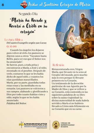 "María ha llevado y
llevará a Cristo en su
corazón"
Del santo Evangelio según san Lucas
(2, 15-20)
Cuando los ángeles los dejaron
para volver al cielo, los pastores se
dijeron unos a otros: "Vayamos hasta
Belén, para ver eso que el Señor nos
ha anunciado".
Se fueron, pues, a toda prisa y
encontraron a María, a José y al niño,
recostado en el pesebre. Después de
verlo, contaron lo que se les había
dicho de aquel niño, y cuantos los
oían quedaban maravillados.
María, por su parte, guardaba todas
estas cosas y las meditaba en su
corazón. Los pastores se volvieron a
sus campos, alabando y glorificando a
Dios por todo cuanto habían visto y
oído, según lo que se les había
anunciado.
Palabra del Señor.
Lectura Bíblica
Reflexión
Bienaventurada eres, Virgen
María, que llevaste en tu seno al
Creador del mundo, pero mucho
más lo eres porque lo llevaste
primero en tu Corazón.
Un testimonio de la devoción
particular de san Agustín por la
Madre de Dios y que se refiere a
su Corazón, está contenido en las
siguientes palabras de su libro
sobre la santa virginidad: La
divina maternidad de nada habría
servido a María si no hubiera
llevado a Cristo más felizmente en
su Corazón que en su carne.
8
 