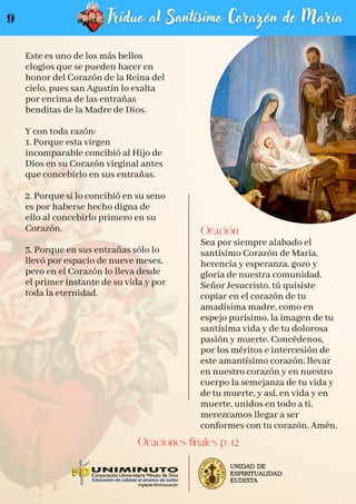 Este es uno de los más bellos
elogios que se pueden hacer en
honor del Corazón de la Reina del
cielo, pues san Agustín lo exalta
por encima de las entrañas
benditas de la Madre de Dios.
Y con toda razón:
1. Porque esta virgen
incomparable concibió al Hijo de
Dios en su Corazón virginal antes
que concebirlo en sus entrañas.
2. Porque si lo concibió en su seno
es por haberse hecho digna de
ello al concebirlo primero en su
Corazón.
3. Porque en sus entrañas sólo lo
llevó por espacio de nueve meses,
pero en el Corazón lo lleva desde
el primer instante de su vida y por
toda la eternidad.
Oración
Sea por siempre alabado el
santísimo Corazón de María,
herencia y esperanza, gozo y
gloria de nuestra comunidad.
Señor Jesucristo, tú quisiste
copiar en el corazón de tu
amadísima madre, como en
espejo purísimo, la imagen de tu
santísima vida y de tu dolorosa
pasión y muerte. Concédenos,
por los méritos e intercesión de
este amantísimo corazón, llevar
en nuestro corazón y en nuestro
cuerpo la semejanza de tu vida y
de tu muerte, y así, en vida y en
muerte, unidos en todo a ti,
merezcamos llegar a ser
conformes con tu corazón. Amén.
Oraciones finales p. 12
9
 