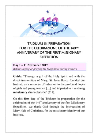TRIDUUM IN PREPARATION
FOR THE CELEBRAZIONE OF THE 140TH
ANNIVERSARY OF THE FIRST MISSIONARY
EXPEDITION
Day 1 – 11 November 2017
Before singing or praying the Magnificat during Vespers
Guide: “Through a gift of the Holy Spirit and with the
direct intervention of Mary, St. John Bosco founded our
Institute as a response of salvation to the profound hopes
of girls and young women […] and imparted to it a strong
missionary characteristic” (C 1).
On this first day of the Triduum in preparation for the
celebration of the 140th
anniversary of the first Missionary
Expedition, we thank God through the intercession of
Mary Help of Christians, for the missionary identity of our
Institute.
 