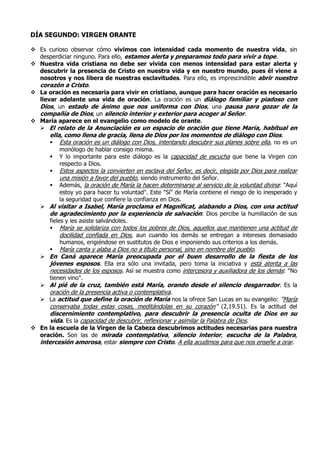 DÍA SEGUNDO: VIRGEN ORANTE
 Es curioso observar cómo vivimos con intensidad cada momento de nuestra vida, sin
desperdiciar ninguno. Para ello, estamos alerta y preparamos todo para vivir a tope.
 Nuestra vida cristiana no debe ser vivida con menos intensidad para estar alerta y
descubrir la presencia de Cristo en nuestra vida y en nuestro mundo, pues él viene a
nosotros y nos libera de nuestras esclavitudes. Para ello, es imprescindible abrir nuestro
corazón a Cristo.
 La oración es necesaria para vivir en cristiano, aunque para hacer oración es necesario
llevar adelante una vida de oración. La oración es un diálogo familiar y piadoso con
Dios, un estado de ánimo que nos uniforma con Dios, una pausa para gozar de la
compañía de Dios, un silencio interior y exterior para acoger al Señor.
 María aparece en el evangelio como modelo de orante.
 El relato de la Anunciación es un espacio de oración que tiene María, habitual en
ella, como llena de gracia, llena de Dios por los momentos de diálogo con Dios.
 Esta oración es un diálogo con Dios, intentando descubrir sus planes sobre ella, no es un
monólogo de hablar consigo misma.
 Y lo importante para este diálogo es la capacidad de escucha que tiene la Virgen con
respecto a Dios.
 Estos aspectos la convierten en esclava del Señor, es decir, elegida por Dios para realizar
una misión a favor del pueblo, siendo instrumento del Señor.
 Además, la oración de María la hacen determinarse al servicio de la voluntad divina: "Aquí
estoy yo para hacer tu voluntad". Este "Sí" de María contiene el riesgo de lo inesperado y
la seguridad que confiere la confianza en Dios.
 Al visitar a Isabel, María proclama el Magníficat, alabando a Dios, con una actitud
de agradecimiento por la experiencia de salvación: Dios percibe la humillación de sus
fieles y les asiste salvándoles.
 María se solidariza con todos los pobres de Dios, aquellos que mantienen una actitud de
docilidad confiada en Dios, aun cuando los demás se entregan a intereses demasiado
humanos, erigiéndose en sustitutos de Dios e imponiendo sus criterios a los demás.
 María canta y alaba a Dios no a título personal, sino en nombre del pueblo.
 En Caná aparece María preocupada por el buen desarrollo de la fiesta de los
jóvenes esposos. Ella era sólo una invitada, pero toma la iniciativa y está atenta a las
necesidades de los esposos. Así se muestra como intercesora y auxiliadora de los demás: "No
tienen vino".
 Al pié de la cruz, también está María, orando desde el silencio desgarrador. Es la
oración de la presencia activa o contemplativa.
 La actitud que define la oración de María nos la ofrece San Lucas en su evangelio: "María
conservaba todas estas cosas, meditándolas en su corazón" (2,19.51). Es la actitud del
discernimiento contemplativo, para descubrir la presencia oculta de Dios en su
vida. Es la capacidad de descubrir, reflexionar y asimilar la Palabra de Dios.
 En la escuela de la Virgen de la Cabeza descubrimos actitudes necesarias para nuestra
oración. Son las de mirada contemplativa, silencio interior, escucha de la Palabra,
intercesión amorosa, estar siempre con Cristo. A ella acudimos para que nos enseñe a orar.
 