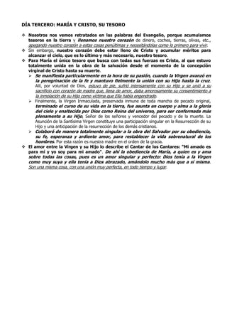 DÍA TERCERO: MARÍA Y CRISTO, SU TESORO
 Nosotros nos vemos retratados en las palabras del Evangelio, porque acumulamos
tesoros en la tierra y llenamos nuestro corazón de dinero, coches, tierras, olivas, etc.,
apegando nuestro corazón a estas cosas penúltimas y necesitándolas como lo primero para vivir.
 Sin embargo, nuestro corazón debe estar lleno de Cristo y acumular méritos para
alcanzar el cielo, que es lo último y más necesario, nuestro tesoro.
 Para María el único tesoro que busca con todas sus fuerzas es Cristo, al que estuvo
totalmente unida en la obra de la salvación desde el momento de la concepción
virginal de Cristo hasta su muerte.
 Se manifiesta particularmente en la hora de su pasión, cuando la Virgen avanzó en
la peregrinación de la fe y mantuvo fielmente la unión con su Hijo hasta la cruz.
Allí, por voluntad de Dios, estuvo de pie, sufrió intensamente con su Hijo y se unió a su
sacrificio con corazón de madre que, llena de amor, daba amorosamente su consentimiento a
la inmolación de su Hijo como víctima que Ella había engendrado.
 Finalmente, la Virgen Inmaculada, preservada inmune de toda mancha de pecado original,
terminado el curso de su vida en la tierra, fue asunta en cuerpo y alma a la gloria
del cielo y enaltecida por Dios como Reina del universo, para ser conformada más
plenamente a su Hijo, Señor de los señores y vencedor del pecado y de la muerte. La
Asunción de la Santísima Virgen constituye una participación singular en la Resurrección de su
Hijo y una anticipación de la resurrección de los demás cristianos.
 Colaboró de manera totalmente singular a la obra del Salvador por su obediencia,
su fe, esperanza y ardiente amor, para restablecer la vida sobrenatural de los
hombres. Por esta razón es nuestra madre en el orden de la gracia.
 El amor entre la Virgen y su Hijo lo describe el Cantar de los Cantares: "Mi amado es
para mí y yo soy para mi amado". De ahí la obediencia de María, a quien es y ama
sobre todas las cosas, pues es un amor singular y perfecto: Dios tenía a la Virgen
como muy suya y ella tenía a Dios abrazado, amándolo mucho más que a sí misma.
Son una misma cosa, con una unión muy perfecta, en todo tiempo y lugar.
 
