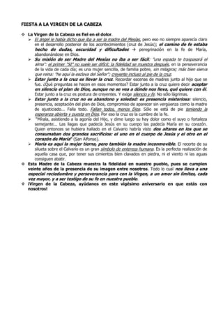 FIESTA A LA VIRGEN DE LA CABEZA
 La Virgen de la Cabeza es fiel en el dolor.
 El ángel le había dicho que iba a ser la madre del Mesías, pero eso no siempre aparecía claro
en el desarrollo posterior de los acontecimientos (cruz de Jesús); el camino de fe estaba
hecho de dudas, oscuridad y dificultades  peregrinación en la fe de María,
abandonándose en Dios.
 Su misión de ser Madre del Mesías no iba a ser fácil: "una espada te traspasará el
alma": el primer "SI" no suele ser difícil; la fidelidad se muestra después, en la perseverancia
de la vida de cada día; es una mujer sencilla, de familia pobre, sin milagros; más bien sierva
que reina: "he aquí la esclava del Señor"; creyente incluso al pie de la cruz.
 Estar junto a la cruz es llevar la cruz. Recordar escenas de madres junto al hijo que se
fue. ¿Qué preguntas se hacen en esos momentos? Estar junto a la cruz quiere decir aceptar
en silencio el plan de Dios, aunque no se vea a dónde nos lleva, qué quiere con él.
Estar junto a la cruz es postura de creyentes. Y exige silencio y fe. No sólo lágrimas.
 Estar junto a la cruz no es abandono y soledad: es presencia misteriosa: silencio,
presencia, aceptación del plan de Dios, compromiso de aparecer sin vergüenza como la madre
de ajusticiado... Falla todo. Fallan todos, menos Dios. Sólo se está de pie teniendo la
esperanza abierta y puesta en Dios. Por eso la cruz es la cumbre de la fe.
 “Mírala, asistiendo a la agonía del Hijo, y dime luego su hay dolor como el suyo o fortaleza
semejante... Las llagas que padecía Jesús en su cuerpo las padecía María en su corazón.
Quien entonces se hubiera hallado en el Calvario habría visto dos altares en los que se
consumaban dos grandes sacrificios: el uno en el cuerpo de Jesús y el otro en el
corazón de María” (San Alfonso).
 María es aquí la mujer tierna, pero también la madre inconmovible. El recorte de su
silueta sobre el Calvario es un gran símbolo de entereza humana. Es la perfecta realización de
aquella casa que, por tener sus cimientos bien clavados en piedra, ni el viento ni las aguas
consiguen abatir.
 Esta Madre de la Cabeza muestra la fidelidad en nuestro pueblo, pues se cumplen
veinte años de la presencia de su imagen entre nosotros. Todo lo cual nos lleva a una
especial reciedumbre y perseverancia para con la Virgen, a un amor sin límites, cada
vez mayor, y a ser testigo de su fe en nuestro pueblo.
 ¡Virgen de la Cabeza, ayúdanos en este vigésimo aniversario en que estás con
nosotros!
 