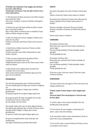 O Senhor me chamou/ E me ungiu, me enviou/            SANTO
Levarás a Boa Nova/
Vossos pés vou lavar/ Vou ser pão e levar-vos a       Do menor dos grãos de areia/ À maior estrela que
cruz como prova.                                      há
                                                      Cante o universo/ Santo santo santo é o Senhor
1- Vim da parte de Deus anunciar-vos/ Novo tempo
mais pleno de vida/                                   Da menor das criaturas/ A maior das vidas que há
Vim curar, reerguer, renovar/ Libertar toda gente     Cante o planeta Terra/ Santo santo santo é o
oprimida.                                             Senhor

2. Dentre vós que não haja senhores/ Que o maior      Hosana e bendito e hosana/ Vivas ao Criador
lave os pés dos irmãos/                               Hosana e bendito e hosana/ Ao Filho Dele, Nosso
Que o mais sábio se instrua com os simples/ E que     Senhor
todos se dêem sempre as mãos.
                                                      Santo santo santo é o Senhor!
3. Não vos chamo de servos, amigos/ Confiei-vos o
amor de meu Pai/                                      CORDEIRO
Cultivai a semente, daí fruto/ Toda a face da terra
mudai.                                                Ó Cordeiro de Deus (3x)
                                                      Morrestes por causa de nós/ Fostes imolado no
4. Sede fortes, brilhai como luz/ Frente ao ódio      nosso lugar
mantende o vigor/                                     Por isso tende piedade,/ Tende piedade, tende
Perdoai, persisti, sem ceder/ Demonstrai o que        piedade
tenho a propor.                                       Tende piedade de nós

5. Não vos peço impossíveis façanhas/ Nem             Ó Cordeiro de Deus (3x)
conquistas, nem feitos dos reis/                      Morrestes por causa de nós/ Fostes imolado no
Simplesmente façais como eu fiz/ Sem cessar como      nosso lugar
amei vos ameis.                                       Por isso tende piedade,/ Tende piedade, tende
                                                      piedade
6. Não temais trono algum deste mundo/ Na             Tende piedade de nós
verdade vivei sem cessar/
Sede assim testemunhas do Reino/ Que meu Pai          E dai-nos a paz, e dai-nos a paz/ E dai-nos a paz,
quis na terra plantar.                                Cordeiro de Deus

OFERENDAS                                             COMUNHÃO

Fui um fruto pequenino que a videira produziu         . Eu quis comer esta ceia agora,/ Pois vou morrer já
Fui um simples grão de trigo que cresceu e ninguem    chegou minha hora.
viu
Quando enfim chegou o tempo que o Senhor
                                                      Tomai, comei é meu corpo e meu sangue que
predestinou
De pequeno grão de uva gota d'agua agora sou          dou
                                                      Vivei no amor! Eu vou preparar a ceia na casa
De pequeno grão de trigo esmagado até ser pão         do Pai. (bis)
Transformei-me em corpo santo
de um amigo e de um irmão                             2. Comei o pão; é meu corpo imolado/ Por vós,
                                                      perdão para todo pecado.
Fui aquele vinho puro que no altar alguem deixou
Fui aquele pão pequeno que o irmão no forno assou
Quando enfim chegou o tempo que o amor                3. E vai nascer do meu sangue a esperança,/ O
predestinou                                           amor, a paz; uma nova aliança.
Eu que era vinho puro gota d'agua agora sou
                                                      4. Eu vou partir; deixo o meu testamento./ Vivei no
Eu que era simplesmente nada mais que um              amor! Eis o meu mandamento.
simples pão
Sou agora alimento que produz libertação              5. Irei ao Pai; sinto a vossa tristeza;/ Porém, no céu,
                                                      vos preparo outra mesa.
 